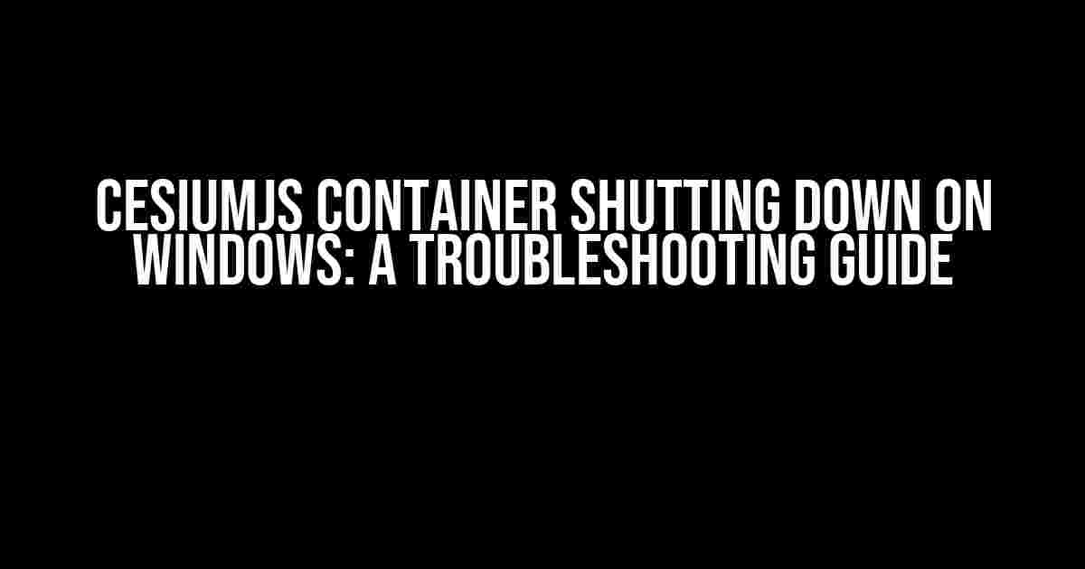 CesiumJS Container Shutting Down on Windows: A Troubleshooting Guide